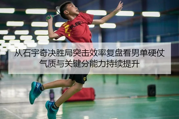 从石宇奇决胜局突击效率复盘看男单硬仗气质与关键分能力持续提升