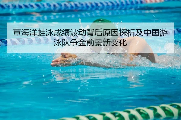 覃海洋蛙泳成绩波动背后原因探析及中国游泳队争金前景新变化