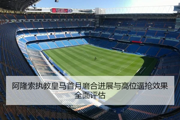 阿隆索执教皇马首月磨合进展与高位逼抢效果全面评估
